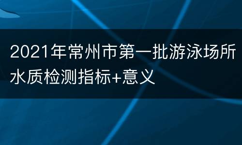 2021年常州市第一批游泳场所水质检测指标+意义