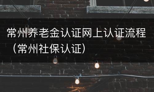 常州养老金认证网上认证流程（常州社保认证）