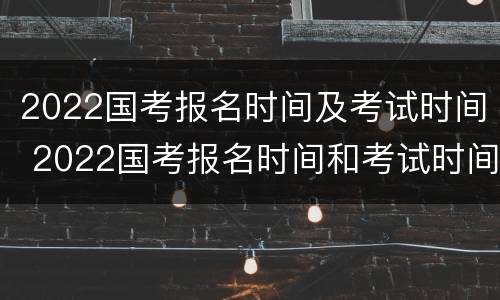 2022国考报名时间及考试时间 2022国考报名时间和考试时间