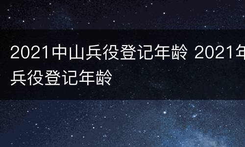 2021中山兵役登记年龄 2021年兵役登记年龄
