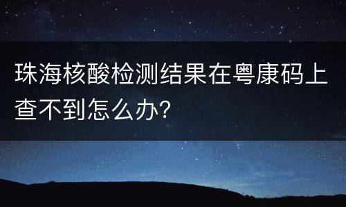 珠海核酸检测结果在粤康码上查不到怎么办？