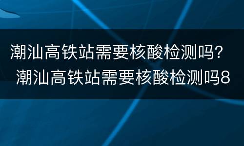 潮汕高铁站需要核酸检测吗？ 潮汕高铁站需要核酸检测吗8月