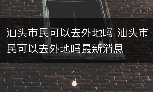 汕头市民可以去外地吗 汕头市民可以去外地吗最新消息