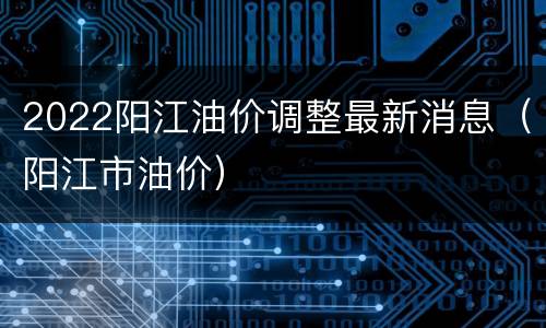 2022阳江油价调整最新消息（阳江市油价）