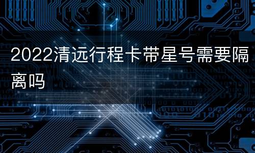 2022清远行程卡带星号需要隔离吗