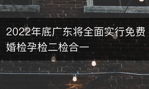 2022年底广东将全面实行免费婚检孕检二检合一