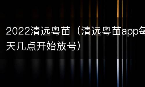 2022清远粤苗（清远粤苗app每天几点开始放号）