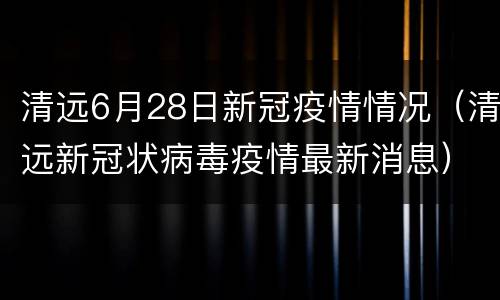 清远6月28日新冠疫情情况（清远新冠状病毒疫情最新消息）