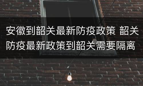 安徽到韶关最新防疫政策 韶关防疫最新政策到韶关需要隔离吗