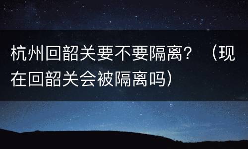 杭州回韶关要不要隔离？（现在回韶关会被隔离吗）