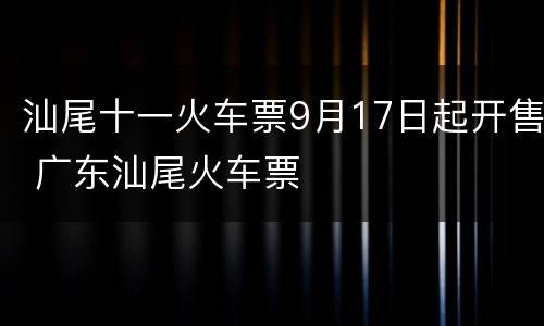 汕尾十一火车票9月17日起开售 广东汕尾火车票