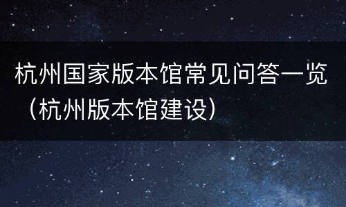 杭州国家版本馆常见问答一览（杭州版本馆建设）