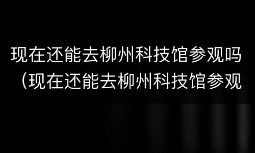 现在还能去柳州科技馆参观吗（现在还能去柳州科技馆参观吗最近）