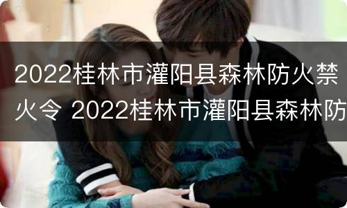 2022桂林市灌阳县森林防火禁火令 2022桂林市灌阳县森林防火禁火令公告