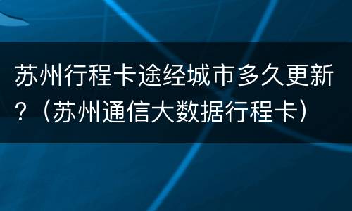 苏州行程卡途经城市多久更新?（苏州通信大数据行程卡）