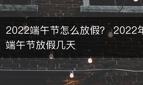 2022端午节怎么放假？ 2022年端午节放假几天