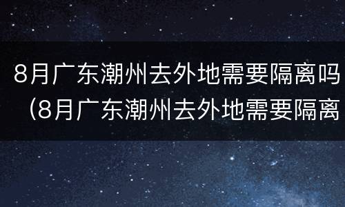 8月广东潮州去外地需要隔离吗（8月广东潮州去外地需要隔离吗最新消息）