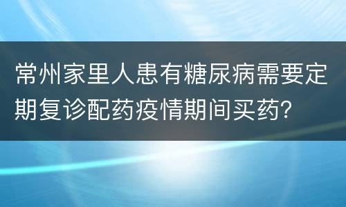 常州家里人患有糖尿病需要定期复诊配药疫情期间买药？