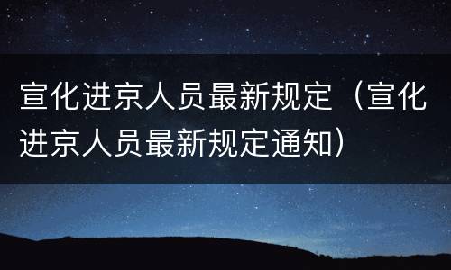 宣化进京人员最新规定（宣化进京人员最新规定通知）