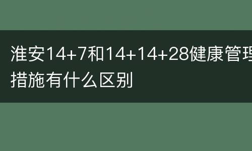 淮安14+7和14+14+28健康管理措施有什么区别
