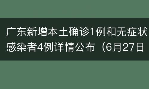 广东新增本土确诊1例和无症状感染者4例详情公布（6月27日）