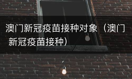 澳门新冠疫苗接种对象（澳门 新冠疫苗接种）