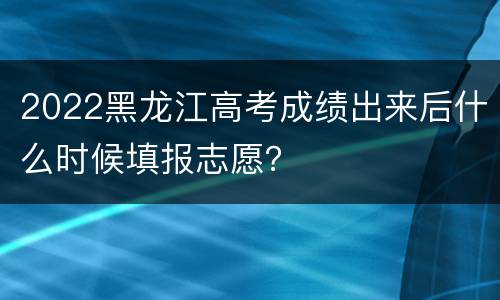 2022黑龙江高考成绩出来后什么时候填报志愿？