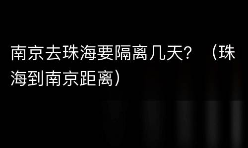 南京去珠海要隔离几天？（珠海到南京距离）