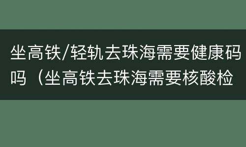 坐高铁/轻轨去珠海需要健康码吗（坐高铁去珠海需要核酸检测吗?）