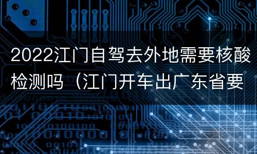 2022江门自驾去外地需要核酸检测吗（江门开车出广东省要做核酸检测吗）