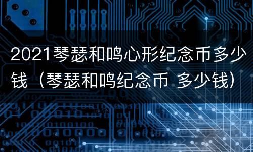 2021琴瑟和鸣心形纪念币多少钱（琴瑟和鸣纪念币 多少钱）