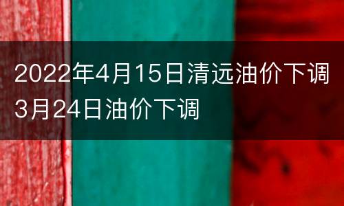 2022年4月15日清远油价下调 3月24日油价下调