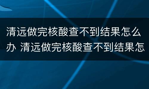 清远做完核酸查不到结果怎么办 清远做完核酸查不到结果怎么办理
