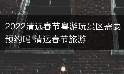 2022清远春节粤游玩景区需要预约吗 清远春节旅游