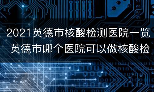2021英德市核酸检测医院一览 英德市哪个医院可以做核酸检测
