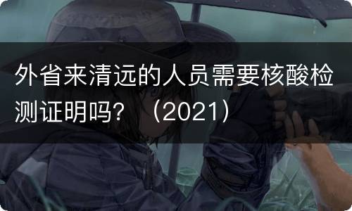 外省来清远的人员需要核酸检测证明吗？（2021）