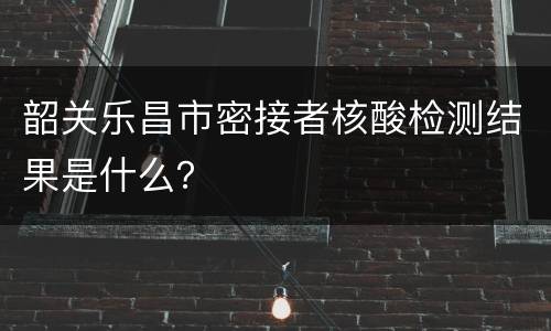 韶关乐昌市密接者核酸检测结果是什么？