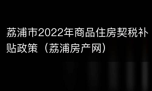 荔浦市2022年商品住房契税补贴政策（荔浦房产网）
