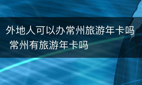 外地人可以办常州旅游年卡吗 常州有旅游年卡吗