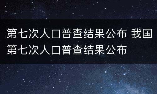 第七次人口普查结果公布 我国第七次人口普查结果公布