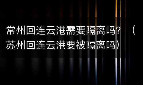 常州回连云港需要隔离吗？（苏州回连云港要被隔离吗）