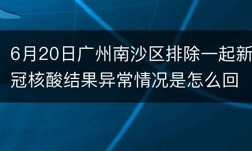 6月20日广州南沙区排除一起新冠核酸结果异常情况是怎么回事？