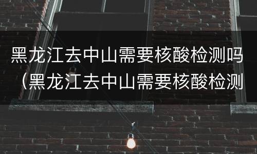 黑龙江去中山需要核酸检测吗（黑龙江去中山需要核酸检测吗今天）