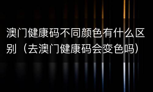 澳门健康码不同颜色有什么区别（去澳门健康码会变色吗）