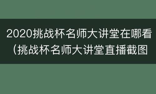 2020挑战杯名师大讲堂在哪看（挑战杯名师大讲堂直播截图）