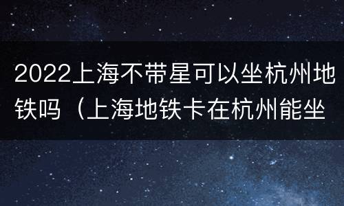 2022上海不带星可以坐杭州地铁吗（上海地铁卡在杭州能坐地铁吗）