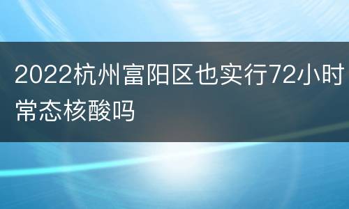 2022杭州富阳区也实行72小时常态核酸吗