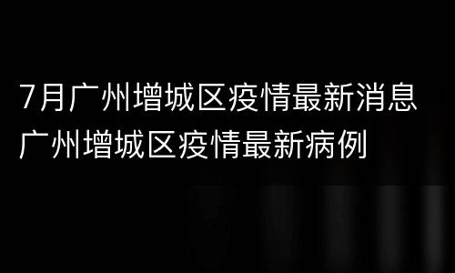 7月广州增城区疫情最新消息 广州增城区疫情最新病例