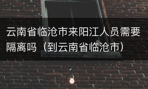 云南省临沧市来阳江人员需要隔离吗（到云南省临沧市）