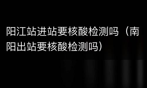阳江站进站要核酸检测吗（南阳出站要核酸检测吗）